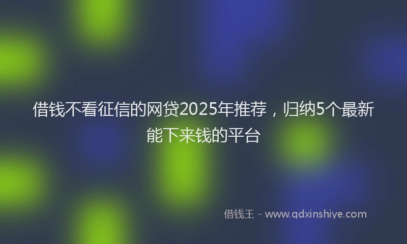 借钱不看征信的网贷2025年推荐，归纳5个最新能下来钱的平台
