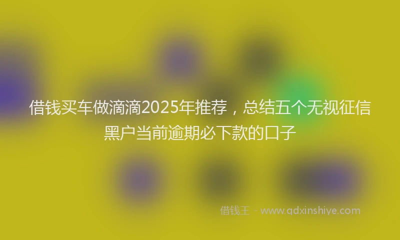 借钱买车做滴滴2025年推荐，总结五个无视征信黑户当前逾期必下款的口子