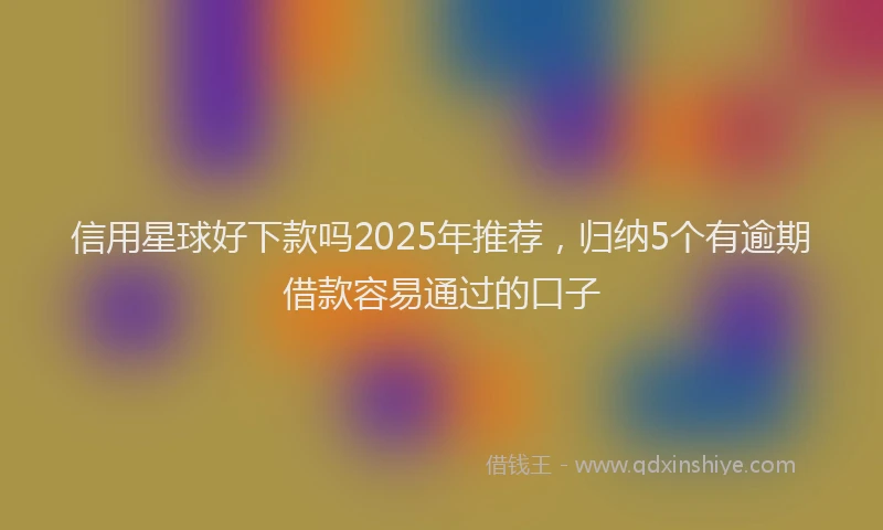 信用星球好下款吗2025年推荐，归纳5个有逾期借款容易通过的口子