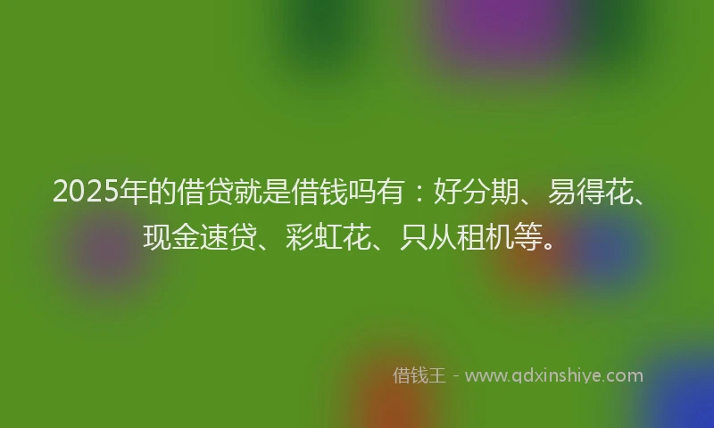 2025年的借贷就是借钱吗有：好分期、易得花、现金速贷、彩虹花、只从租机等。