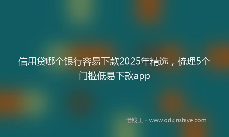 信用贷哪个银行容易下款2025年精选，梳理5个门槛低易下款app