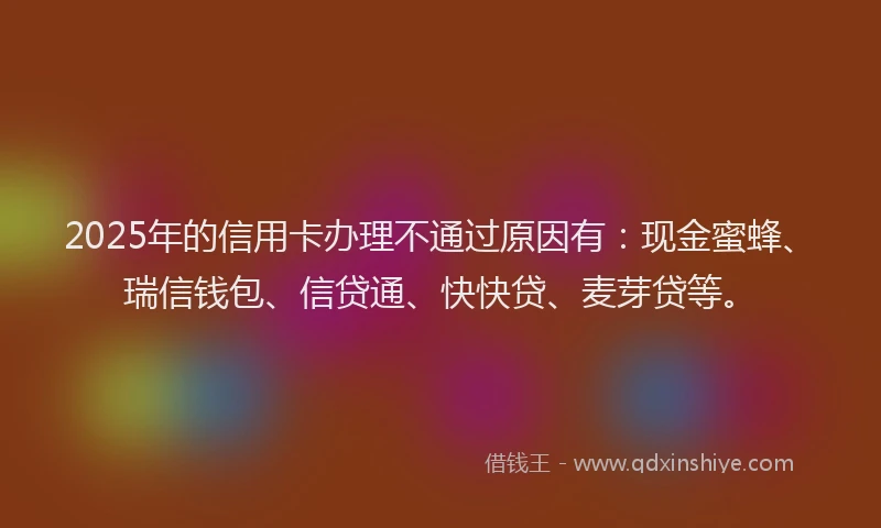 2025年的信用卡办理不通过原因有：现金蜜蜂、瑞信钱包、信贷通、快快贷、麦芽贷等。