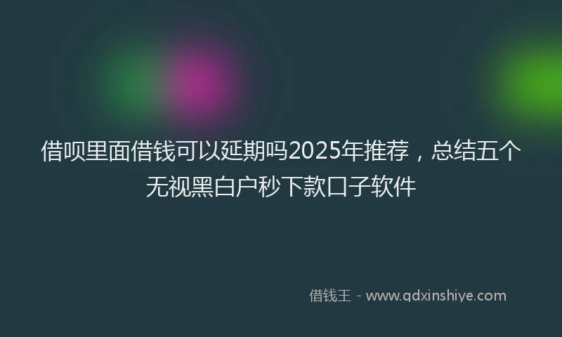 借呗里面借钱可以延期吗2025年推荐，总结五个无视黑白户秒下款口子软件