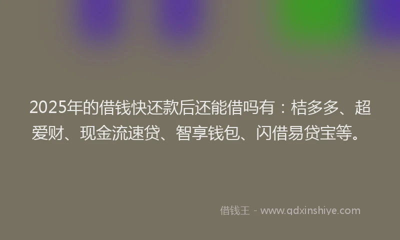 2025年的借钱快还款后还能借吗有：桔多多、超爱财、现金流速贷、智享钱包、闪借易贷宝等。