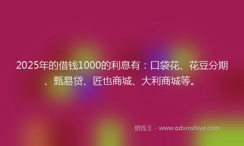 2025年的借钱1000的利息有：口袋花、花豆分期、甄易贷、匠也商城、大利商城等。
