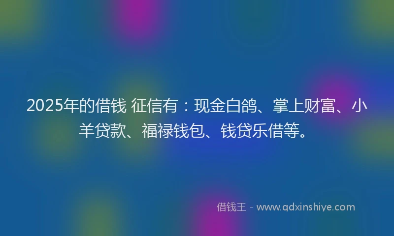 2025年的借钱 征信有：现金白鸽、掌上财富、小羊贷款、福禄钱包、钱贷乐借等。