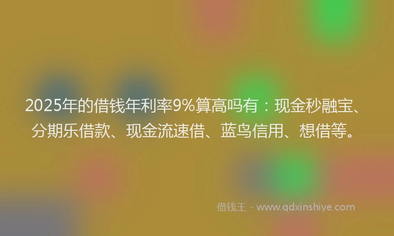 2025年的借钱年利率9%算高吗有：现金秒融宝、分期乐借款、现金流速借、蓝鸟信用、想借等。