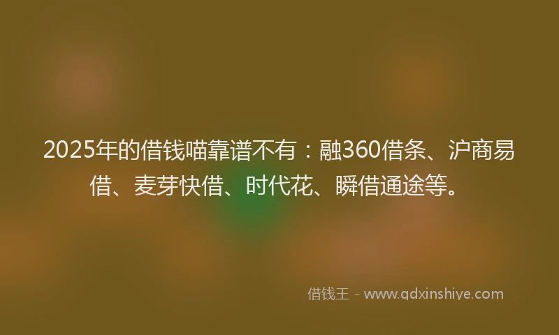 2025年的借钱喵靠谱不有：融360借条、沪商易借、麦芽快借、时代花、瞬借通途等。