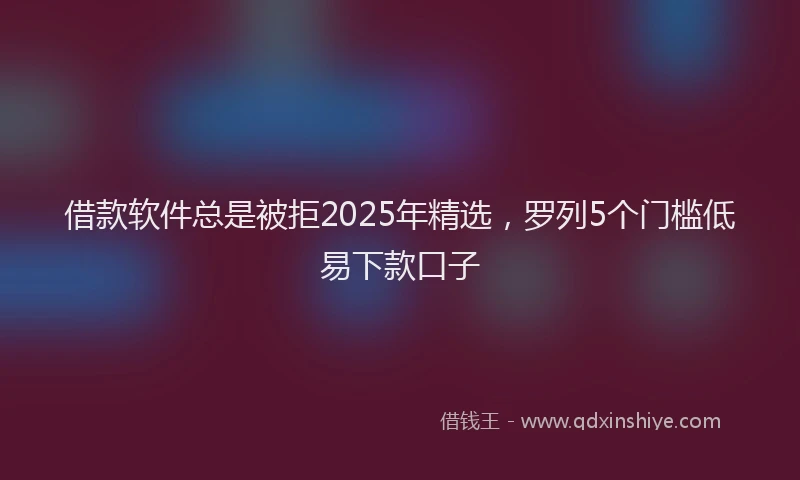 借款软件总是被拒2025年精选，罗列5个门槛低易下款口子