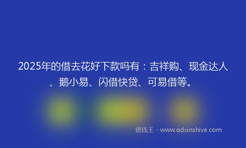 2025年的借去花好下款吗有：吉祥购、现金达人、鹅小易、闪借快贷、可易借等。