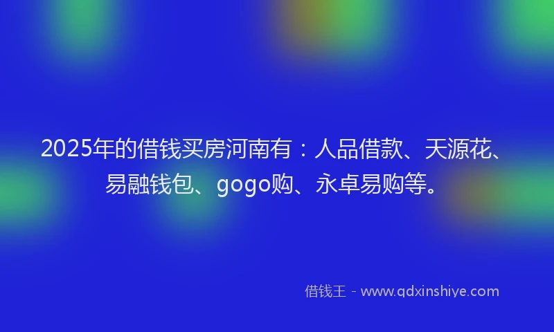 2025年的借钱买房河南有：人品借款、天源花、易融钱包、gogo购、永卓易购等。