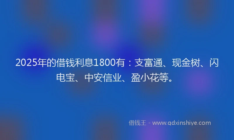 2025年的借钱利息1800有：支富通、现金树、闪电宝、中安信业、盈小花等。