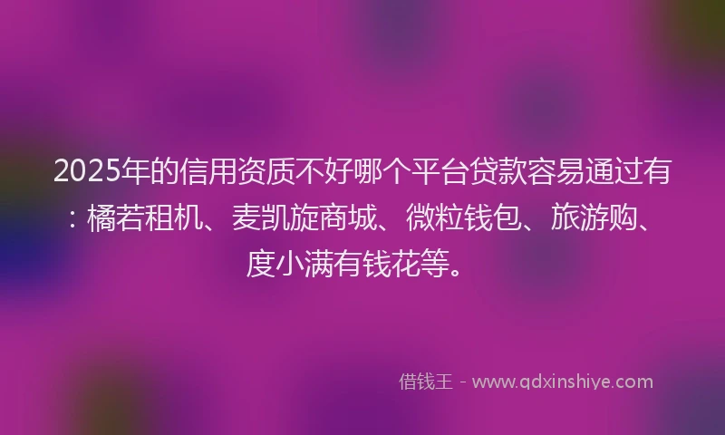 2025年的信用资质不好哪个平台贷款容易通过有：橘若租机、麦凯旋商城、微粒钱包、旅游购、度小满有钱花等。