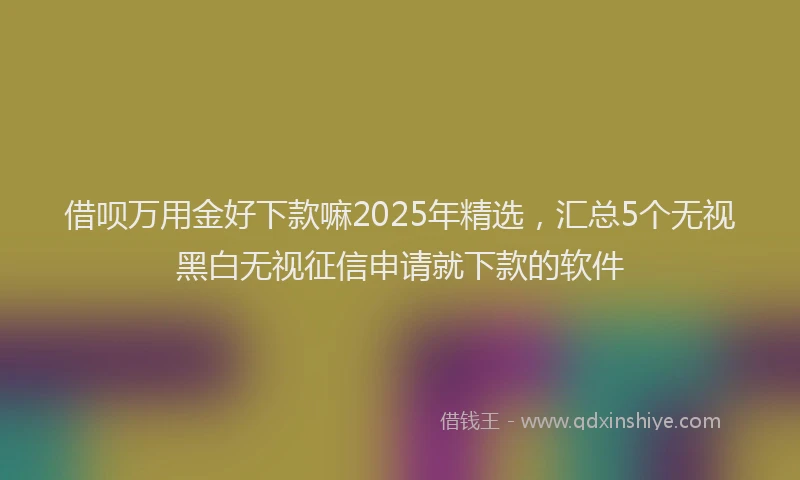 借呗万用金好下款嘛2025年精选，汇总5个无视黑白无视征信申请就下款的软件