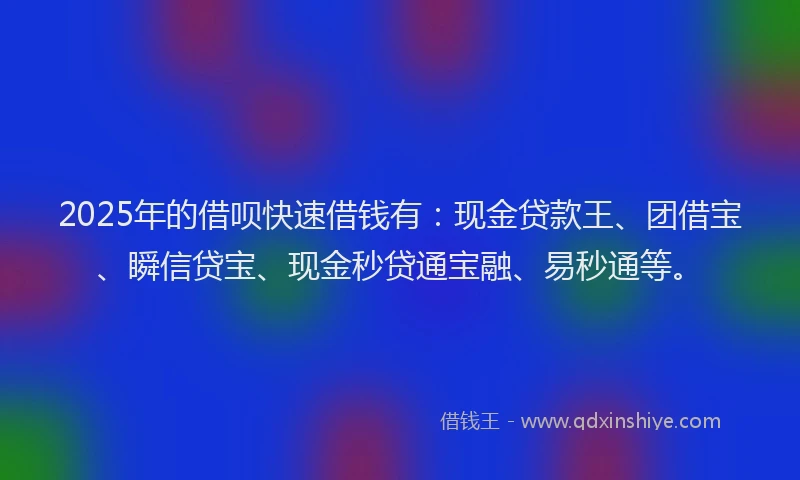 2025年的借呗快速借钱有：现金贷款王、团借宝、瞬信贷宝、现金秒贷通宝融、易秒通等。