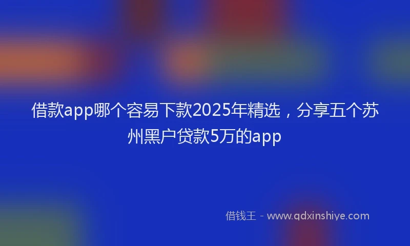 借款app哪个容易下款2025年精选，分享五个苏州黑户贷款5万的app