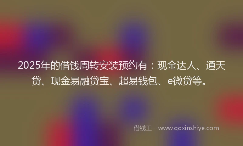 2025年的借钱周转安装预约有：现金达人、通天贷、现金易融贷宝、超易钱包、e微贷等。