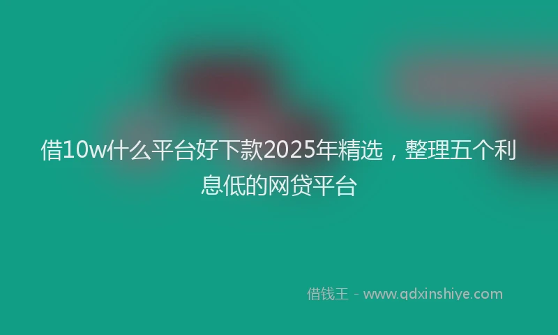 借10w什么平台好下款2025年精选，整理五个利息低的网贷平台