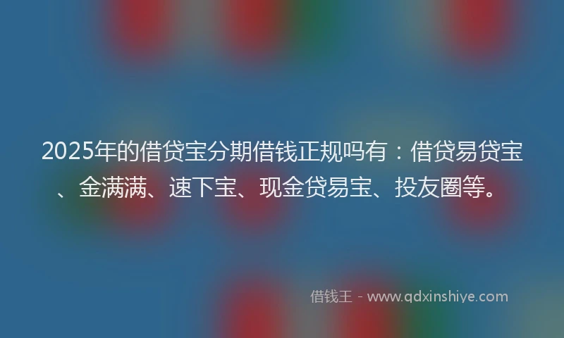 2025年的借贷宝分期借钱正规吗有：借贷易贷宝、金满满、速下宝、现金贷易宝、投友圈等。