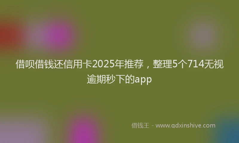 借呗借钱还信用卡2025年推荐，整理5个714无视逾期秒下的app