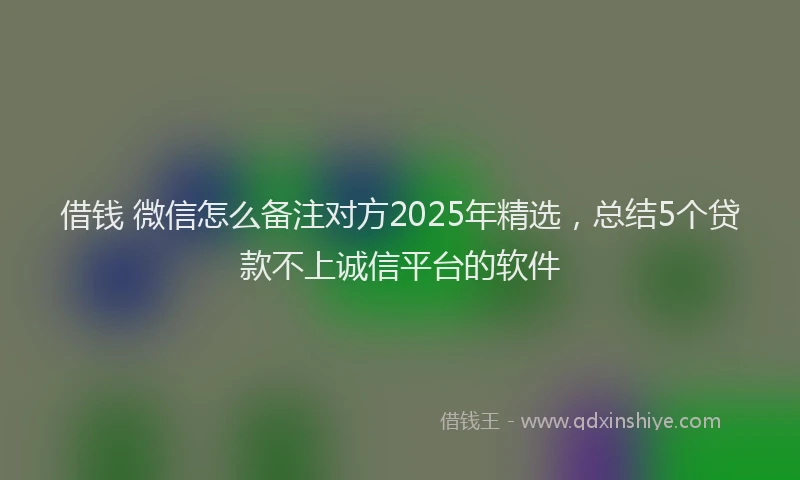 借钱 微信怎么备注对方2025年精选，总结5个贷款不上诚信平台的软件