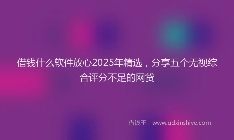借钱什么软件放心2025年精选，分享五个无视综合评分不足的网贷