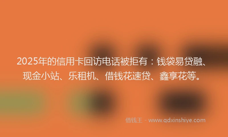 2025年的信用卡回访电话被拒有：钱袋易贷融、现金小站、乐租机、借钱花速贷、鑫享花等。