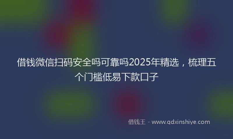 借钱微信扫码安全吗可靠吗2025年精选，梳理五个门槛低易下款口子