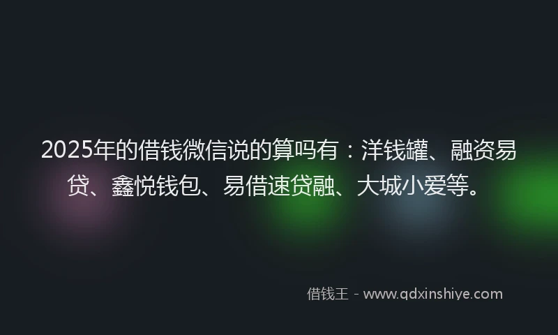2025年的借钱微信说的算吗有：洋钱罐、融资易贷、鑫悦钱包、易借速贷融、大城小爱等。