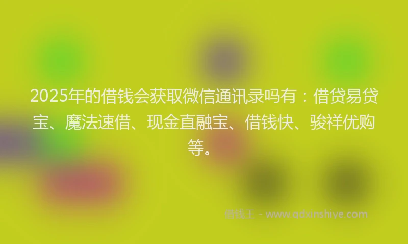 2025年的借钱会获取微信通讯录吗有：借贷易贷宝、魔法速借、现金直融宝、借钱快、骏祥优购等。