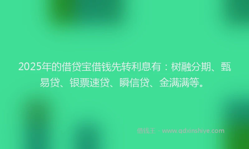 2025年的借贷宝借钱先转利息有：树融分期、甄易贷、银票速贷、瞬信贷、金满满等。