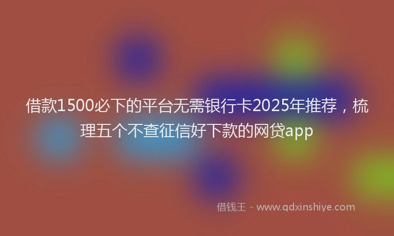 借款1500必下的平台无需银行卡2025年推荐，梳理五个不查征信好下款的网贷app