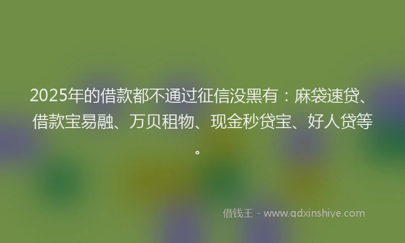 2025年的借款都不通过征信没黑有：麻袋速贷、借款宝易融、万贝租物、现金秒贷宝、好人贷等。