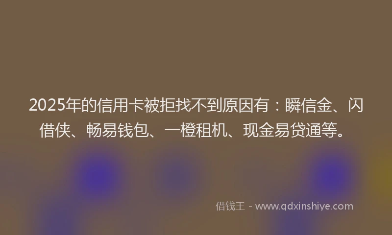2025年的信用卡被拒找不到原因有：瞬信金、闪借侠、畅易钱包、一橙租机、现金易贷通等。