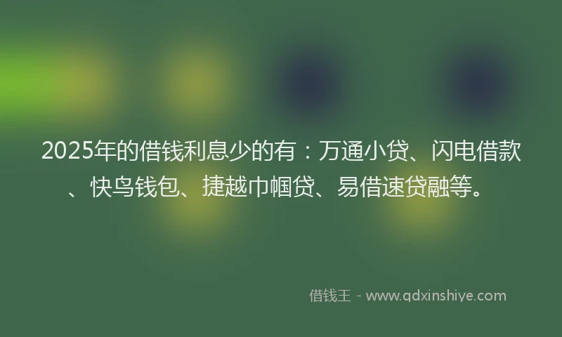2025年的借钱利息少的有：万通小贷、闪电借款、快鸟钱包、捷越巾帼贷、易借速贷融等。