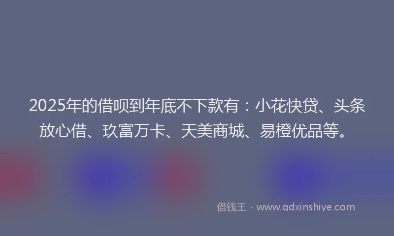 2025年的借呗到年底不下款有：小花快贷、头条放心借、玖富万卡、天美商城、易橙优品等。