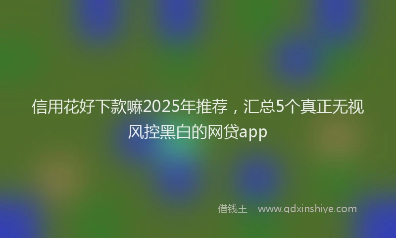 信用花好下款嘛2025年推荐，汇总5个真正无视风控黑白的网贷app
