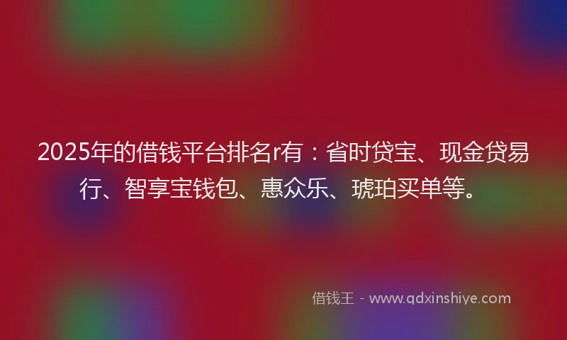 2025年的借钱平台排名r有：省时贷宝、现金贷易行、智享宝钱包、惠众乐、琥珀买单等。