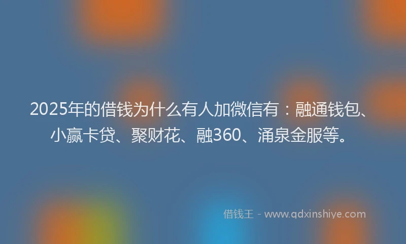 2025年的借钱为什么有人加微信有：融通钱包、小赢卡贷、聚财花、融360、涌泉金服等。