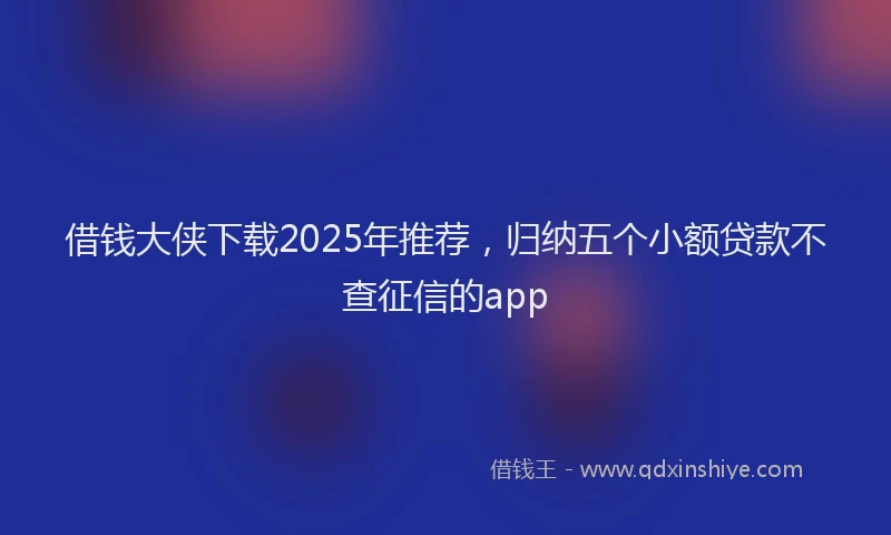 借钱大侠下载2025年推荐，归纳五个小额贷款不查征信的app