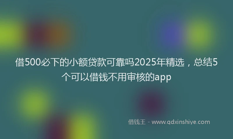 借500必下的小额贷款可靠吗2025年精选，总结5个可以借钱不用审核的app