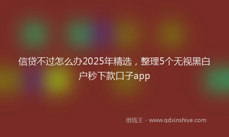信贷不过怎么办2025年精选，整理5个无视黑白户秒下款口子app