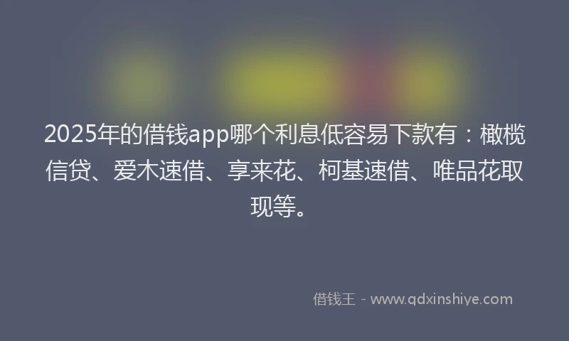 2025年的借钱app哪个利息低容易下款有：橄榄信贷、爱木速借、享来花、柯基速借、唯品花取现等。