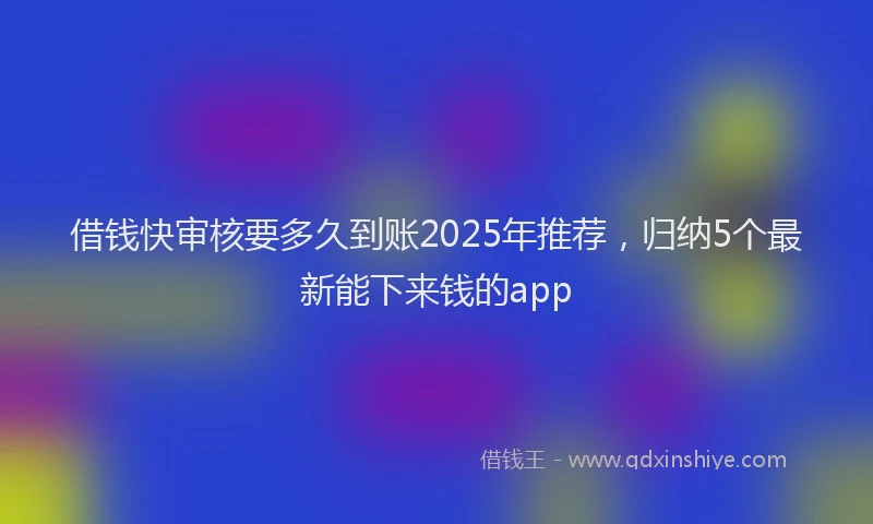 借钱快审核要多久到账2025年推荐，归纳5个最新能下来钱的app