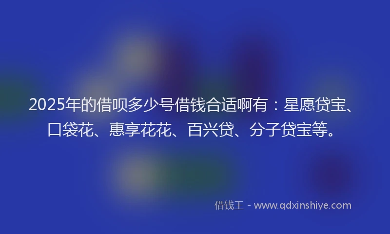 2025年的借呗多少号借钱合适啊有：星愿贷宝、口袋花、惠享花花、百兴贷、分子贷宝等。