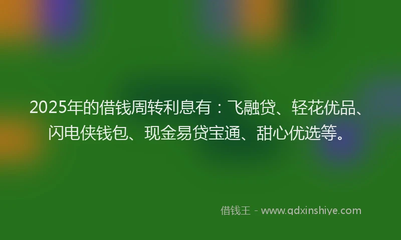 2025年的借钱周转利息有：飞融贷、轻花优品、闪电侠钱包、现金易贷宝通、甜心优选等。