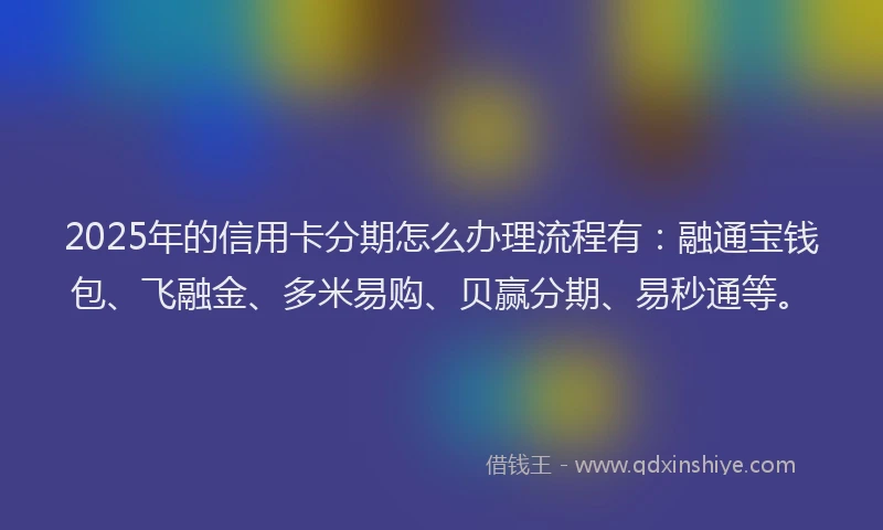 2025年的信用卡分期怎么办理流程有：融通宝钱包、飞融金、多米易购、贝赢分期、易秒通等。