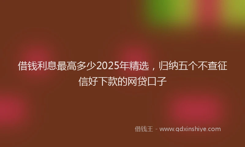借钱利息最高多少2025年精选，归纳五个不查征信好下款的网贷口子