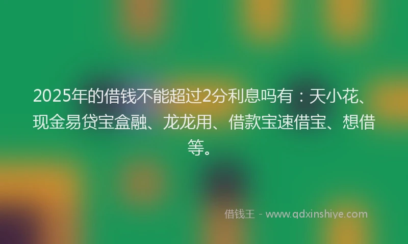 2025年的借钱不能超过2分利息吗有：天小花、现金易贷宝盒融、龙龙用、借款宝速借宝、想借等。