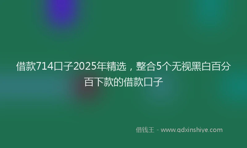 借款714口子2025年精选，整合5个无视黑白百分百下款的借款口子